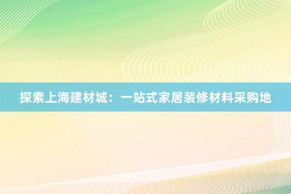 探索上海建材城：一站式家居装修材料采购地